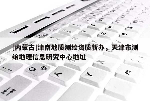[內(nèi)蒙古]津南地質(zhì)測(cè)繪資質(zhì)新辦，天津市測(cè)繪地理信息研究中心地址