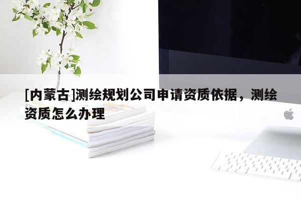 [內蒙古]測繪規劃公司申請資質依據，測繪資質怎么辦理