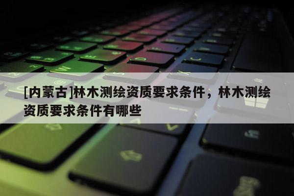 [內蒙古]林木測繪資質要求條件，林木測繪資質要求條件有哪些
