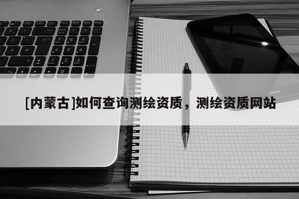 [內蒙古]如何查詢測繪資質，測繪資質網站