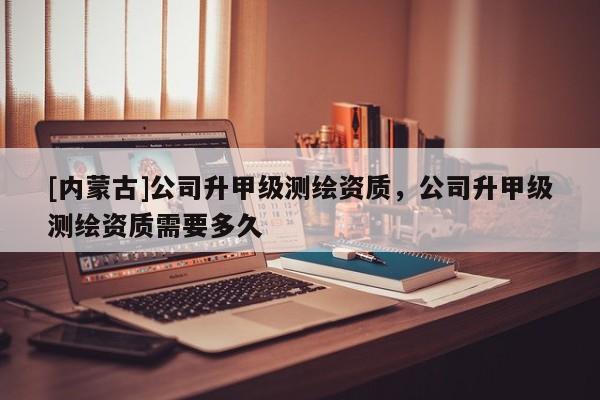 [內蒙古]公司升甲級測繪資質，公司升甲級測繪資質需要多久