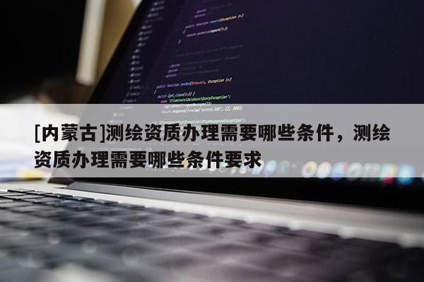[內蒙古]測繪資質辦理需要哪些條件，測繪資質辦理需要哪些條件要求