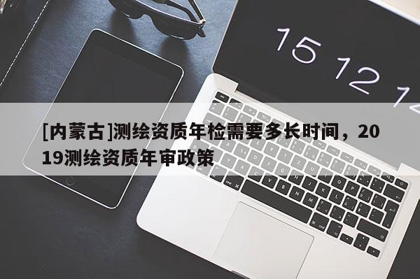 [內蒙古]測繪資質年檢需要多長時間，2019測繪資質年審政策