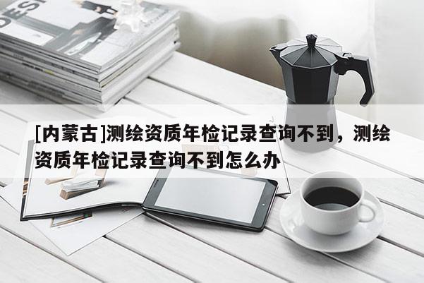 [內蒙古]測繪資質年檢記錄查詢不到，測繪資質年檢記錄查詢不到怎么辦