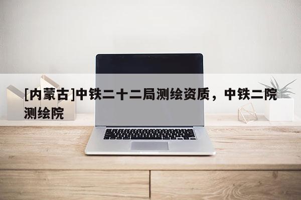 [內蒙古]中鐵二十二局測繪資質，中鐵二院測繪院