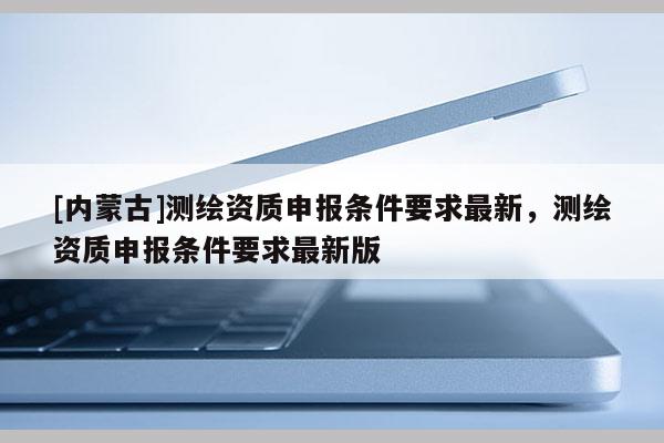 [內蒙古]測繪資質申報條件要求最新，測繪資質申報條件要求最新版