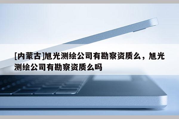 [內蒙古]旭光測繪公司有勘察資質么，旭光測繪公司有勘察資質么嗎