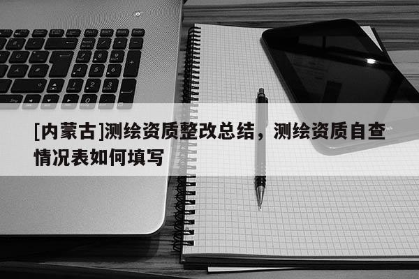 [內蒙古]測繪資質整改總結，測繪資質自查情況表如何填寫