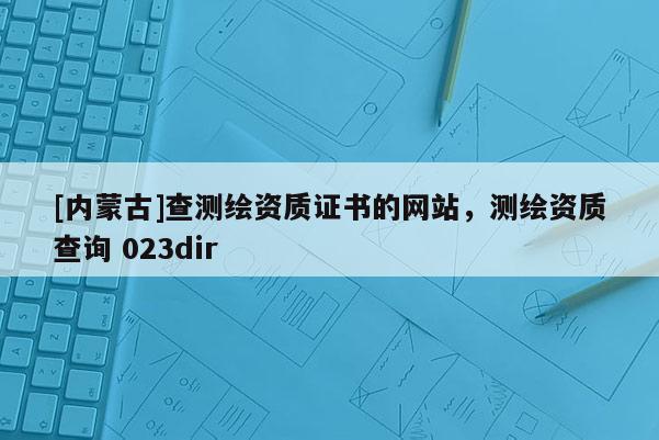 [內蒙古]查測繪資質證書的網站，測繪資質查詢 023dir