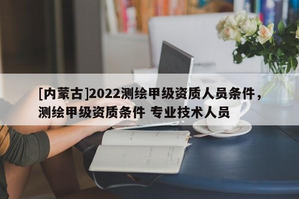[內蒙古]2022測繪甲級資質人員條件，測繪甲級資質條件 專業技術人員