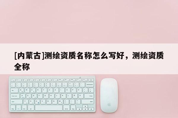 [內蒙古]測繪資質名稱怎么寫好，測繪資質全稱