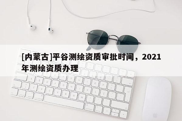 [內(nèi)蒙古]平谷測繪資質(zhì)審批時間，2021年測繪資質(zhì)辦理