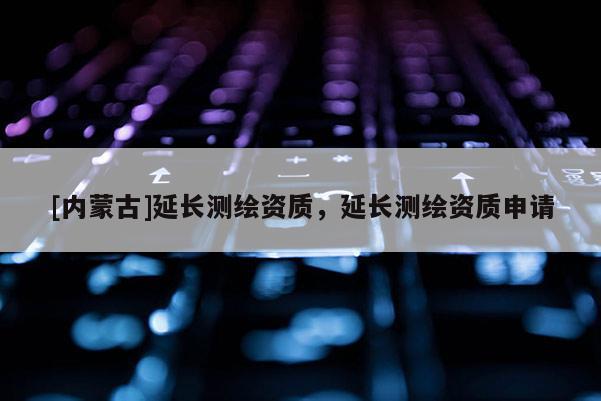 [內(nèi)蒙古]延長測繪資質(zhì)，延長測繪資質(zhì)申請(qǐng)