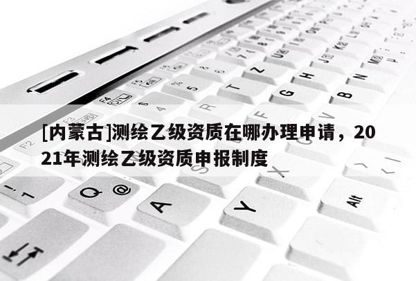 [內蒙古]測繪乙級資質在哪辦理申請，2021年測繪乙級資質申報制度