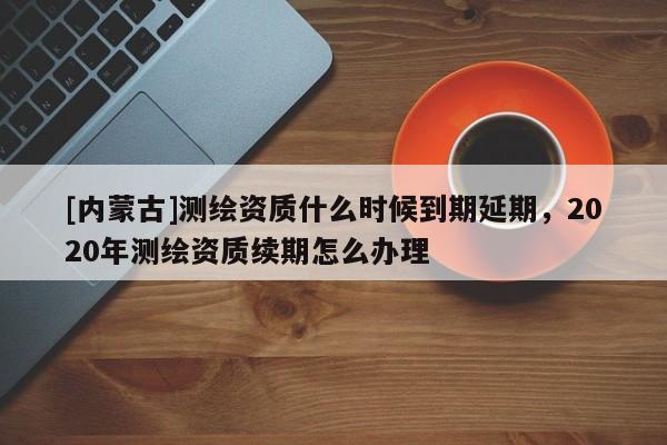 [內蒙古]測繪資質什么時候到期延期，2020年測繪資質續期怎么辦理