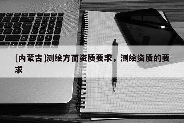 [內(nèi)蒙古]測繪方面資質(zhì)要求，測繪資質(zhì)的要求