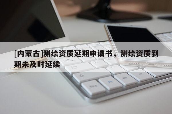 [內蒙古]測繪資質延期申請書，測繪資質到期未及時延續