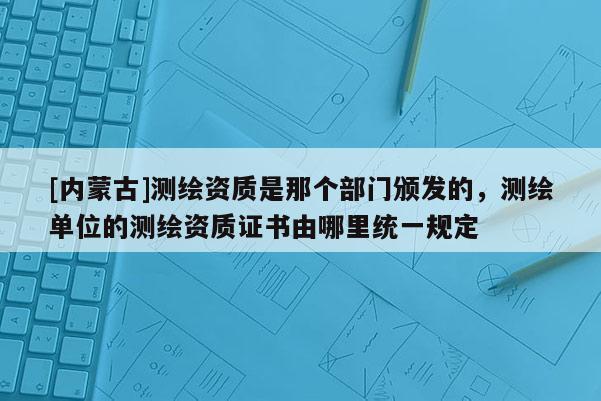 [內蒙古]測繪資質是那個部門頒發的，測繪單位的測繪資質證書由哪里統一規定