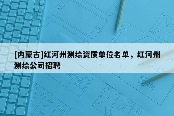 [內蒙古]紅河州測繪資質單位名單，紅河州測繪公司招聘