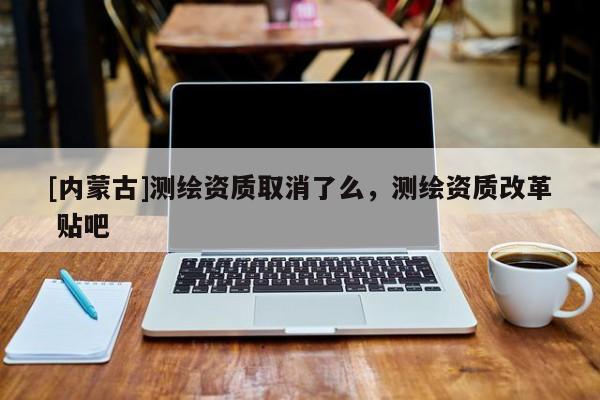[內(nèi)蒙古]測(cè)繪資質(zhì)取消了么，測(cè)繪資質(zhì)改革 貼吧