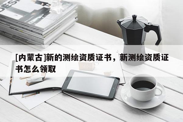 [內蒙古]新的測繪資質證書，新測繪資質證書怎么領取