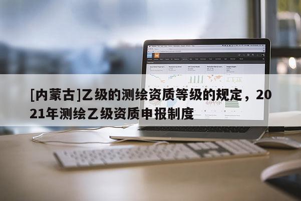 [內蒙古]乙級的測繪資質等級的規定，2021年測繪乙級資質申報制度