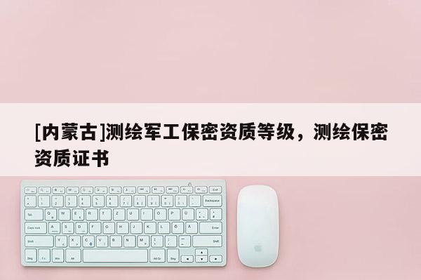 [內蒙古]測繪軍工保密資質等級，測繪保密資質證書
