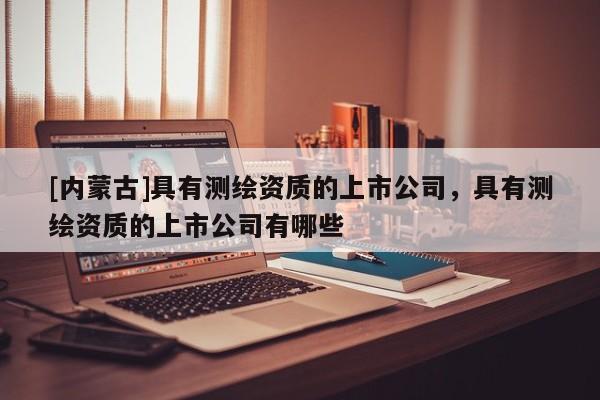 [內蒙古]具有測繪資質的上市公司，具有測繪資質的上市公司有哪些