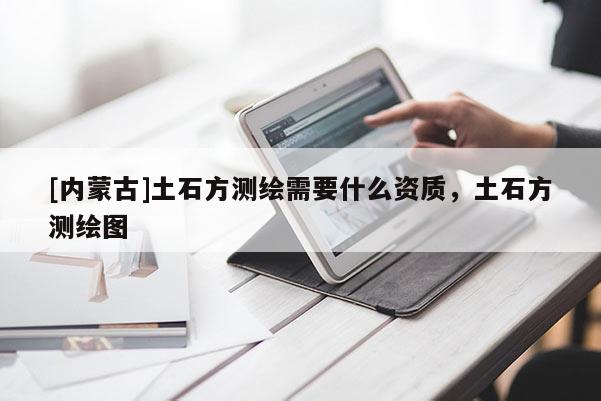 [內蒙古]土石方測繪需要什么資質，土石方測繪圖