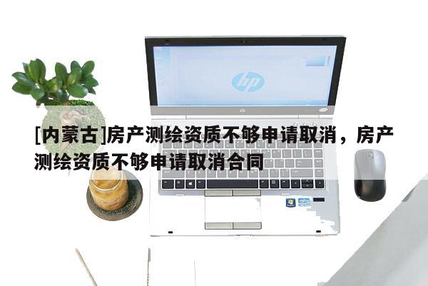 [內(nèi)蒙古]房產(chǎn)測繪資質(zhì)不夠申請取消，房產(chǎn)測繪資質(zhì)不夠申請取消合同
