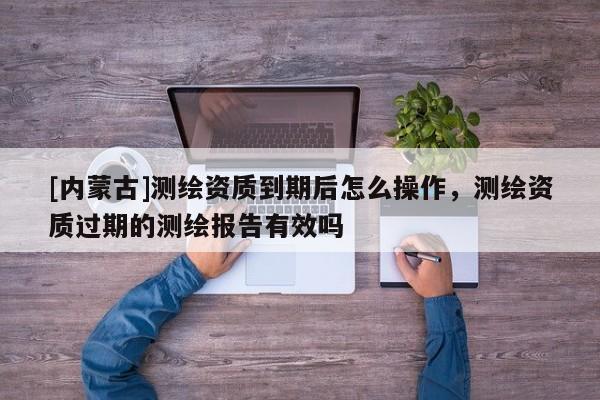 [內蒙古]測繪資質到期后怎么操作，測繪資質過期的測繪報告有效嗎