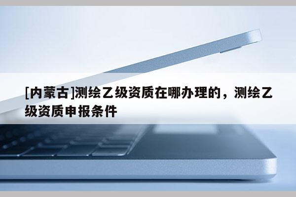 [內蒙古]測繪乙級資質在哪辦理的，測繪乙級資質申報條件