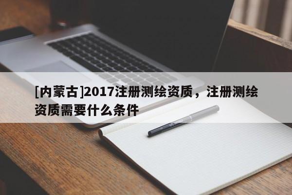 [內蒙古]2017注冊測繪資質，注冊測繪資質需要什么條件