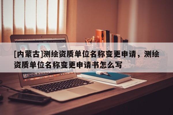 [內(nèi)蒙古]測繪資質(zhì)單位名稱變更申請，測繪資質(zhì)單位名稱變更申請書怎么寫