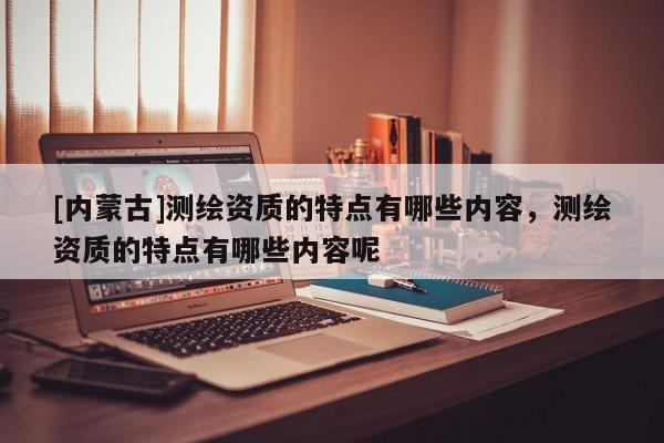 [內(nèi)蒙古]測繪資質(zhì)的特點有哪些內(nèi)容，測繪資質(zhì)的特點有哪些內(nèi)容呢