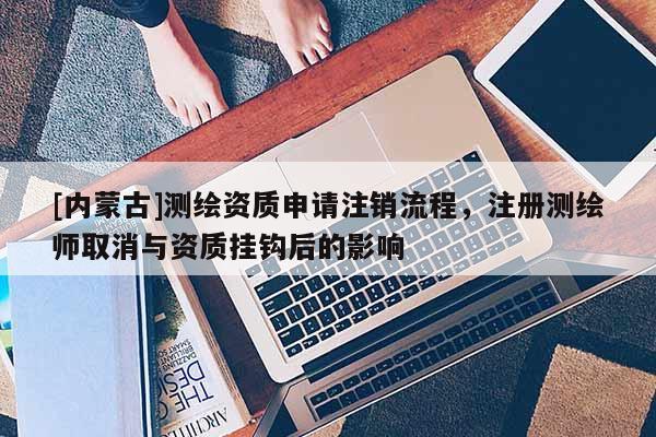 [內蒙古]測繪資質申請注銷流程，注冊測繪師取消與資質掛鉤后的影響