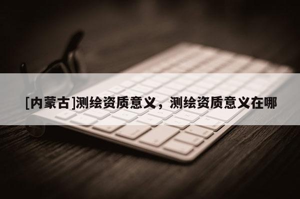 [內蒙古]測繪資質意義，測繪資質意義在哪