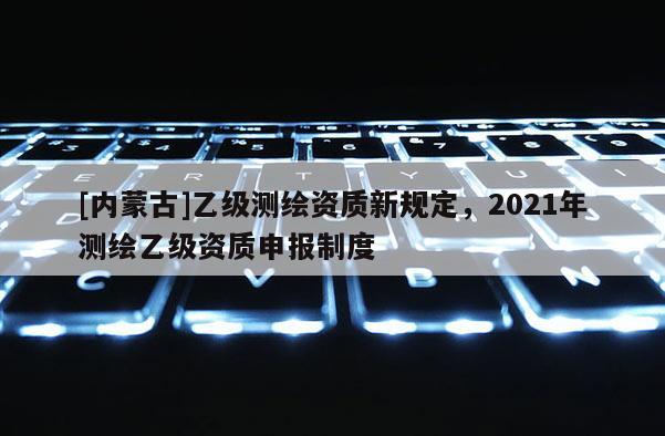 [內蒙古]乙級測繪資質新規定，2021年測繪乙級資質申報制度