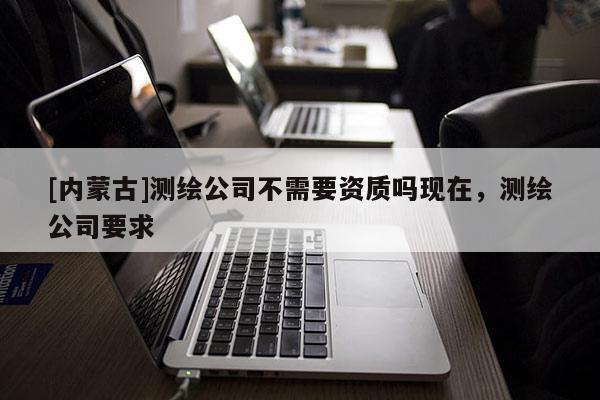 [內蒙古]測繪公司不需要資質嗎現在，測繪公司要求