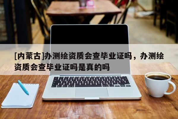 [內蒙古]辦測繪資質會查畢業證嗎，辦測繪資質會查畢業證嗎是真的嗎