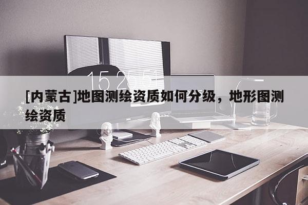 [內(nèi)蒙古]地圖測(cè)繪資質(zhì)如何分級(jí)，地形圖測(cè)繪資質(zhì)
