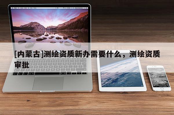 [內蒙古]測繪資質新辦需要什么，測繪資質審批
