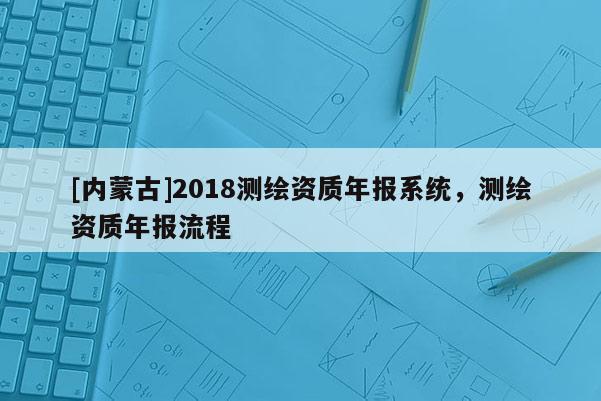 [內(nèi)蒙古]2018測繪資質(zhì)年報(bào)系統(tǒng)，測繪資質(zhì)年報(bào)流程