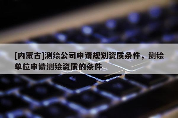 [內蒙古]測繪公司申請規劃資質條件，測繪單位申請測繪資質的條件