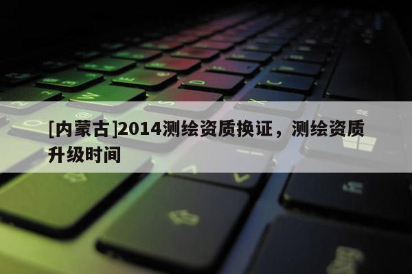[內(nèi)蒙古]2014測繪資質(zhì)換證，測繪資質(zhì)升級時(shí)間