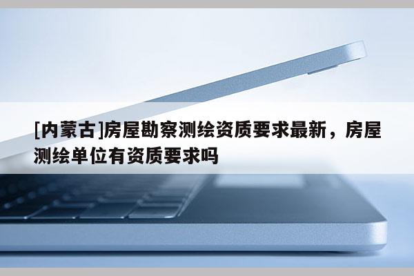 [內蒙古]房屋勘察測繪資質要求最新，房屋測繪單位有資質要求嗎