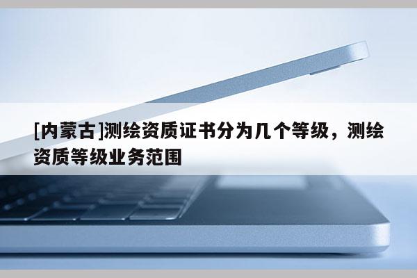[內蒙古]測繪資質證書分為幾個等級，測繪資質等級業務范圍