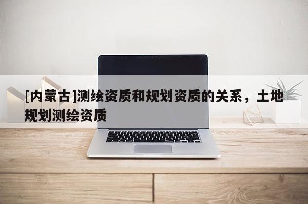 [內(nèi)蒙古]測繪資質(zhì)和規(guī)劃資質(zhì)的關(guān)系，土地規(guī)劃測繪資質(zhì)