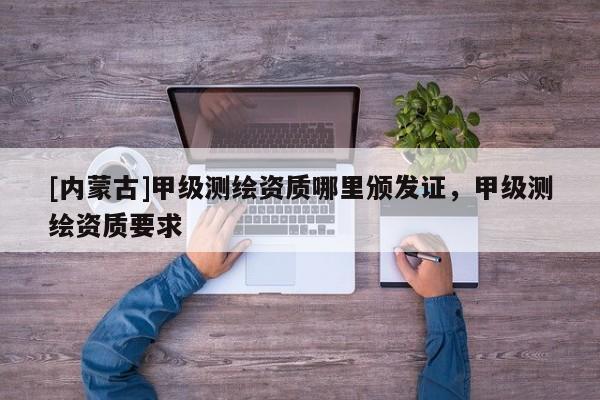 [內(nèi)蒙古]甲級測繪資質(zhì)哪里頒發(fā)證，甲級測繪資質(zhì)要求