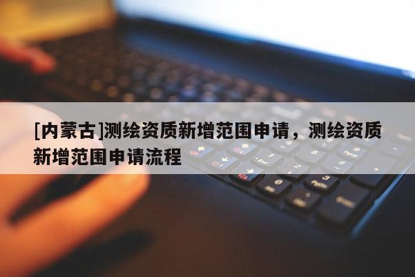 [內蒙古]測繪資質新增范圍申請，測繪資質新增范圍申請流程